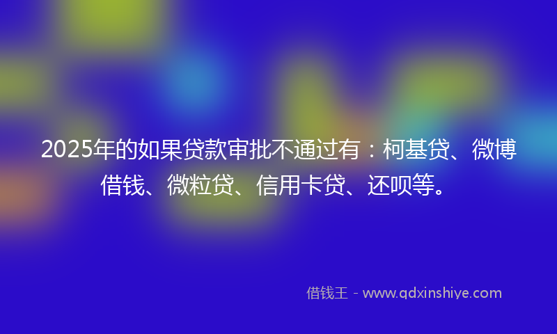 2025年的如果贷款审批不通过有：柯基贷、微博借钱、微粒贷、信用卡贷、还呗等。