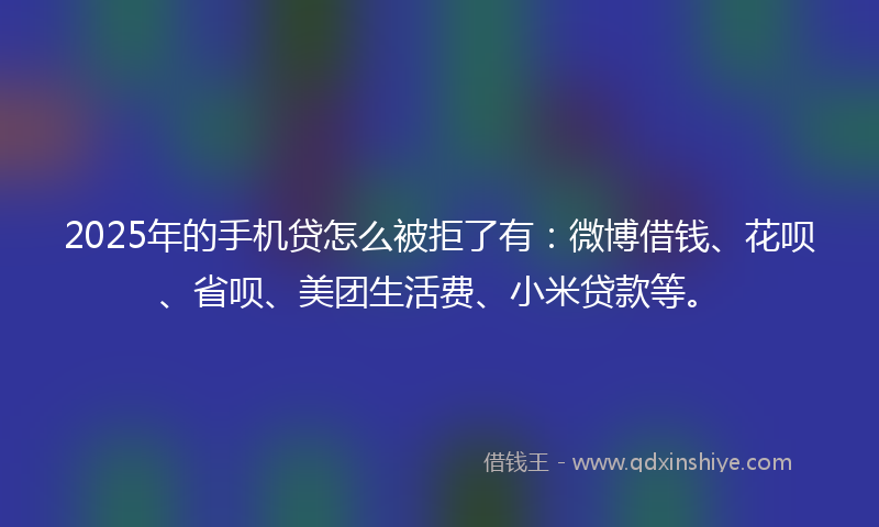 2025年的手机贷怎么被拒了有：微博借钱、花呗、省呗、美团生活费、小米贷款等。