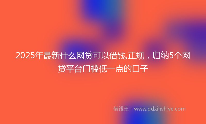 2025年最新什么网贷可以借钱,正规，归纳5个网贷平台门槛低一点的口子