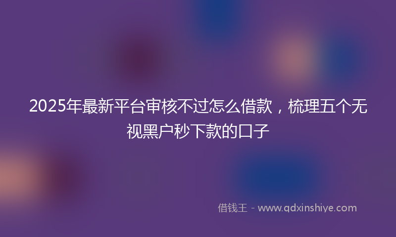 2025年最新平台审核不过怎么借款，梳理五个无视黑户秒下款的口子