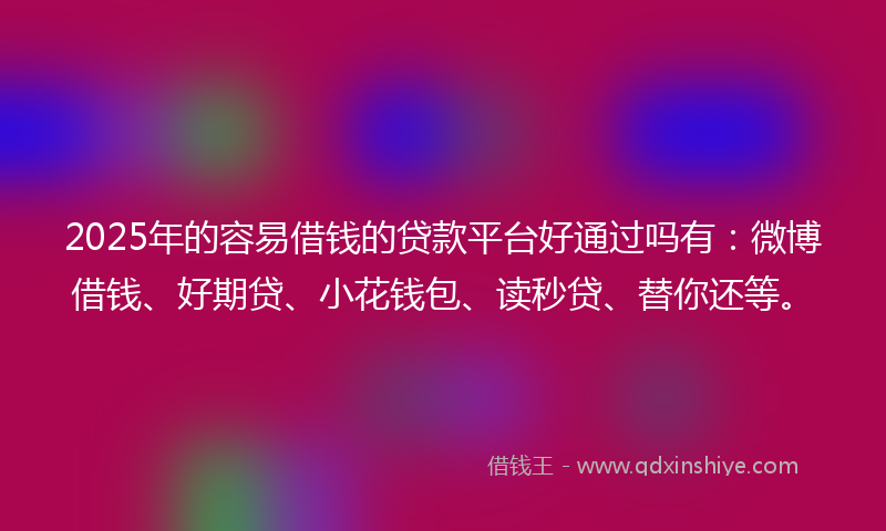 2025年的容易借钱的贷款平台好通过吗有：微博借钱、好期贷、小花钱包、读秒贷、替你还等。