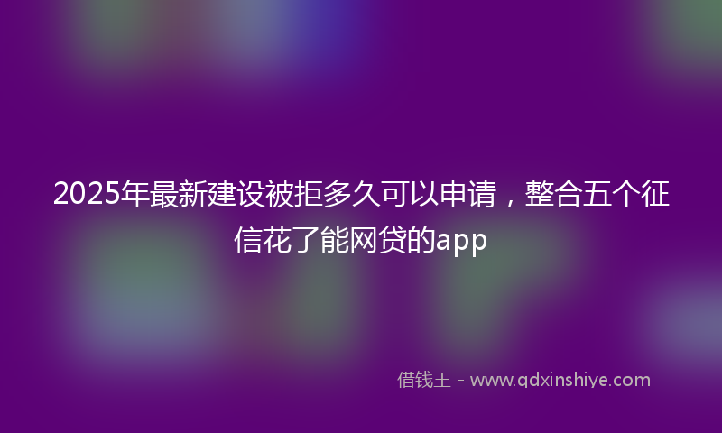 2025年最新建设被拒多久可以申请，整合五个征信花了能网贷的app