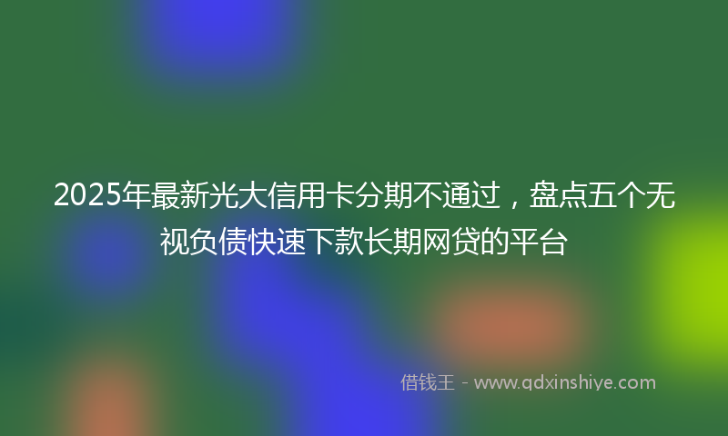 2025年最新光大信用卡分期不通过，盘点五个无视负债快速下款长期网贷的平台