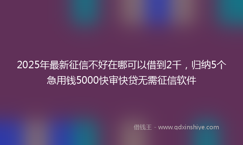 2025年最新征信不好在哪可以借到2千，归纳5个急用钱5000快审快贷无需征信软件