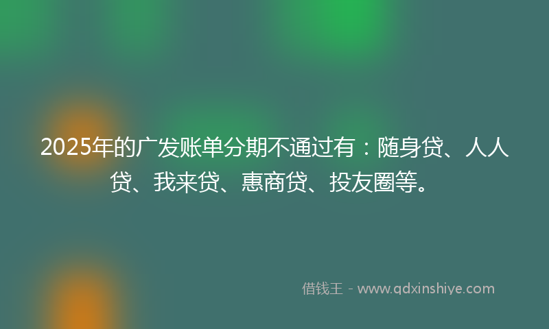 2025年的广发账单分期不通过有：随身贷、人人贷、我来贷、惠商贷、投友圈等。