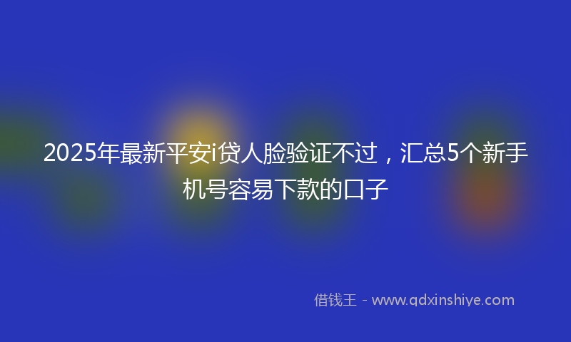 2025年最新平安i贷人脸验证不过，汇总5个新手机号容易下款的口子