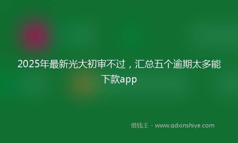 2025年最新光大初审不过，汇总五个逾期太多能下款app