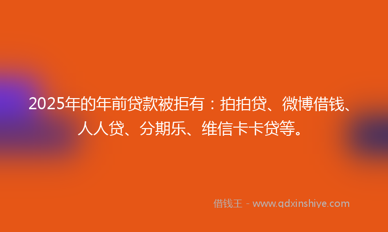 2025年的年前贷款被拒有：拍拍贷、微博借钱、人人贷、分期乐、维信卡卡贷等。