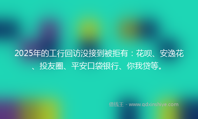 2025年的工行回访没接到被拒有：花呗、安逸花、投友圈、平安口袋银行、你我贷等。