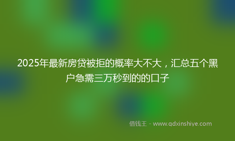 2025年最新房贷被拒的概率大不大，汇总五个黑户急需三万秒到的的口子
