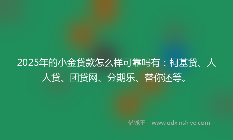 2025年的小金贷款怎么样可靠吗有：柯基贷、人人贷、团贷网、分期乐、替你还等。