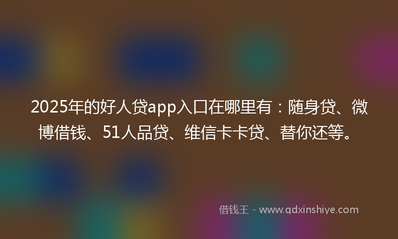 2025年的好人贷app入口在哪里有：随身贷、微博借钱、51人品贷、维信卡卡贷、替你还等。