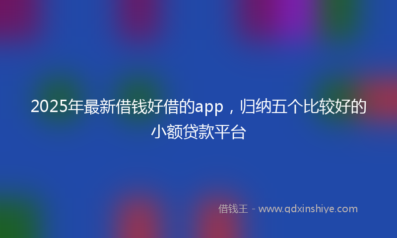 2025年最新借钱好借的app，归纳五个比较好的小额贷款平台