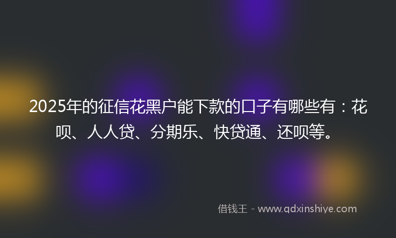 2025年的征信花黑户能下款的口子有哪些有：花呗、人人贷、分期乐、快贷通、还呗等。