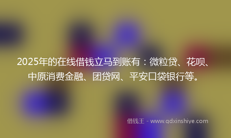 2025年的在线借钱立马到账有：微粒贷、花呗、中原消费金融、团贷网、平安口袋银行等。