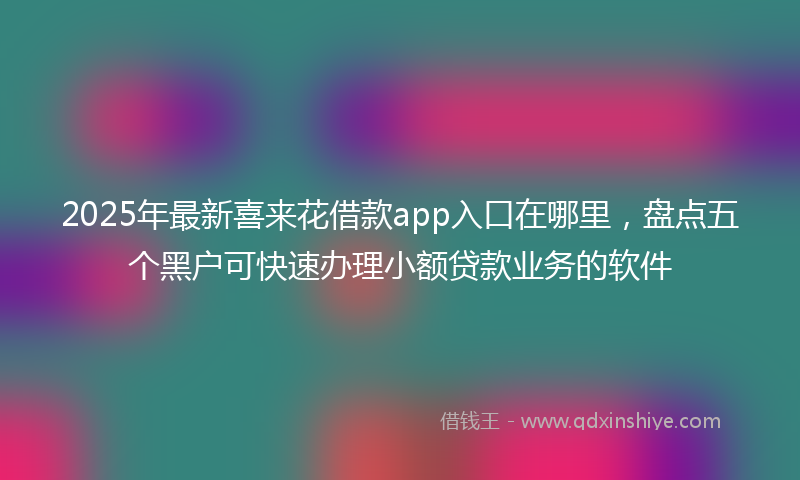 2025年最新喜来花借款app入口在哪里，盘点五个黑户可快速办理小额贷款业务的软件