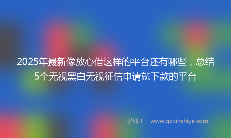 2025年最新像放心借这样的平台还有哪些，总结5个无视黑白无视征信申请就下款的平台