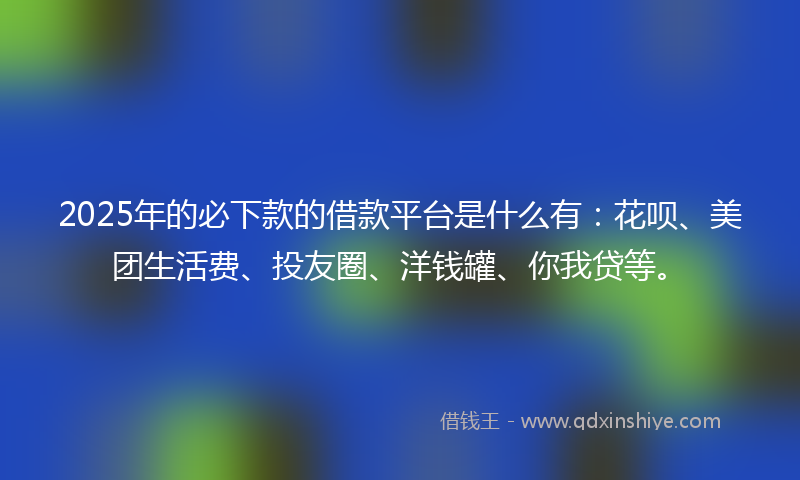2025年的必下款的借款平台是什么有：花呗、美团生活费、投友圈、洋钱罐、你我贷等。