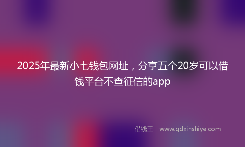 2025年最新小七钱包网址，分享五个20岁可以借钱平台不查征信的app