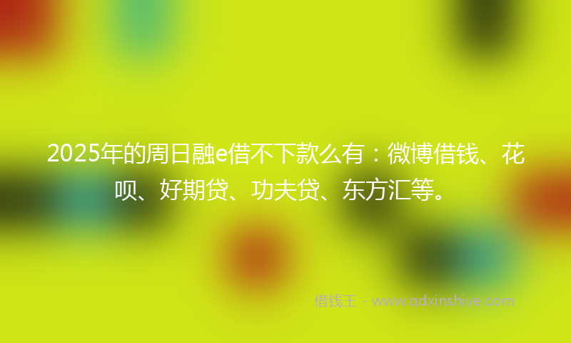 2025年的周日融e借不下款么有：微博借钱、花呗、好期贷、功夫贷、东方汇等。