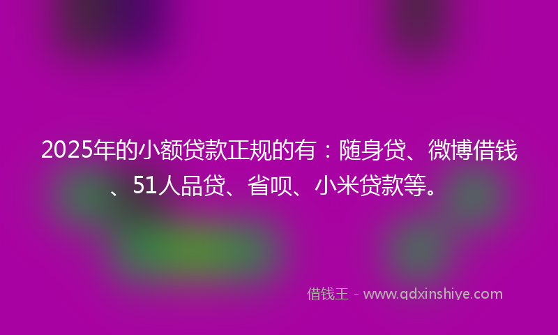 2025年的小额贷款正规的有：随身贷、微博借钱、51人品贷、省呗、小米贷款等。