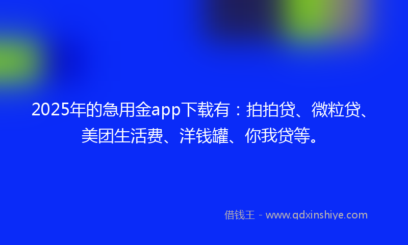2025年的急用金app下载有：拍拍贷、微粒贷、美团生活费、洋钱罐、你我贷等。