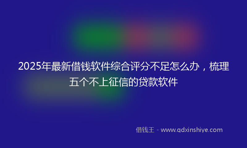 2025年最新借钱软件综合评分不足怎么办，梳理五个不上征信的贷款软件