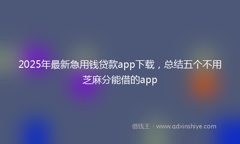 2025年最新急用钱贷款app下载，总结五个不用芝麻分能借的app