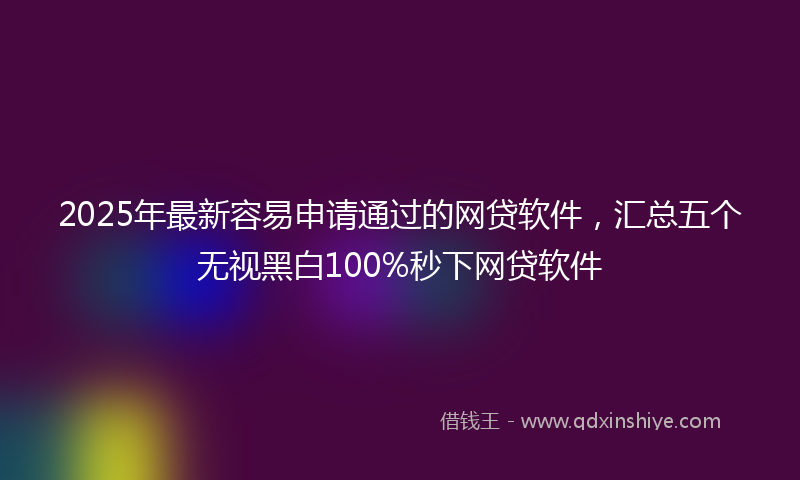2025年最新容易申请通过的网贷软件，汇总五个无视黑白100%秒下网贷软件