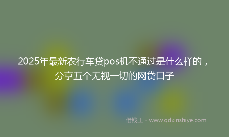 2025年最新农行车贷pos机不通过是什么样的，分享五个无视一切的网贷口子
