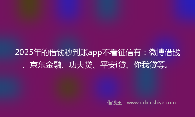 2025年的借钱秒到账app不看征信有：微博借钱、京东金融、功夫贷、平安i贷、你我贷等。