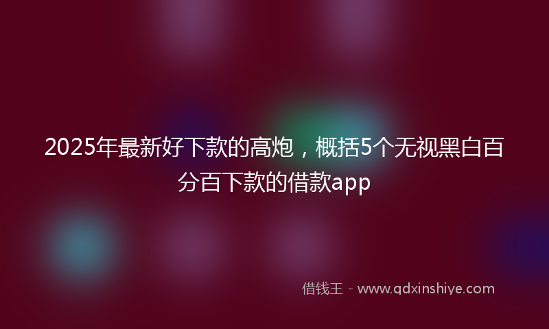 2025年最新好下款的高炮，概括5个无视黑白百分百下款的借款app