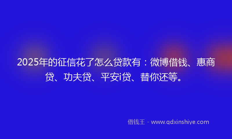 2025年的征信花了怎么贷款有：微博借钱、惠商贷、功夫贷、平安i贷、替你还等。