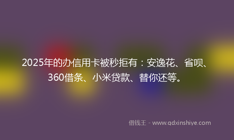 2025年的办信用卡被秒拒有：安逸花、省呗、360借条、小米贷款、替你还等。