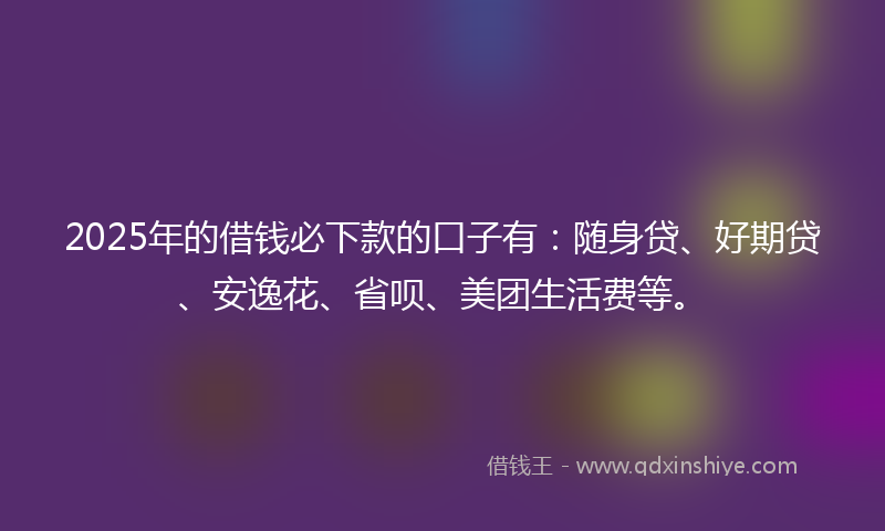2025年的借钱必下款的口子有：随身贷、好期贷、安逸花、省呗、美团生活费等。
