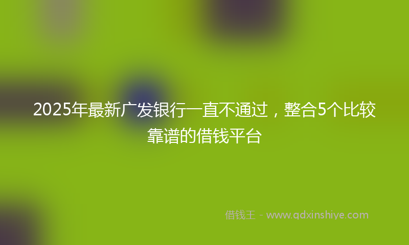 2025年最新广发银行一直不通过，整合5个比较靠谱的借钱平台