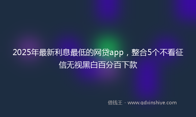 2025年最新利息最低的网贷app，整合5个不看征信无视黑白百分百下款