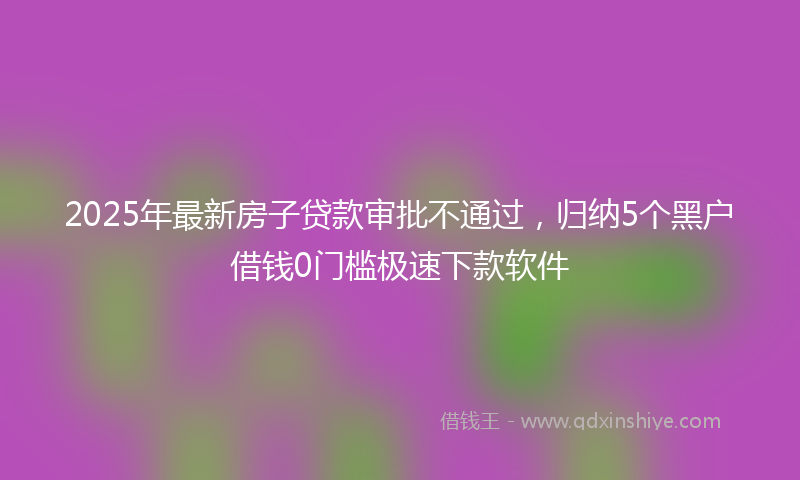 2025年最新房子贷款审批不通过，归纳5个黑户借钱0门槛极速下款软件