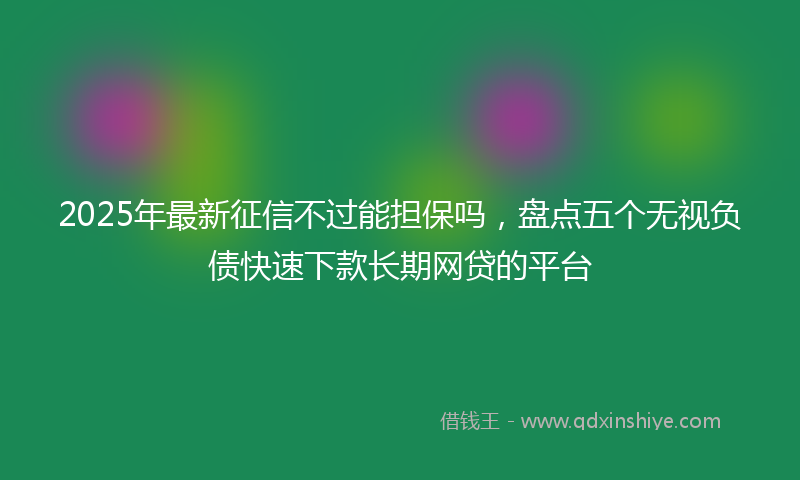 2025年最新征信不过能担保吗，盘点五个无视负债快速下款长期网贷的平台