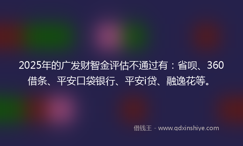 2025年的广发财智金评估不通过有：省呗、360借条、平安口袋银行、平安i贷、融逸花等。