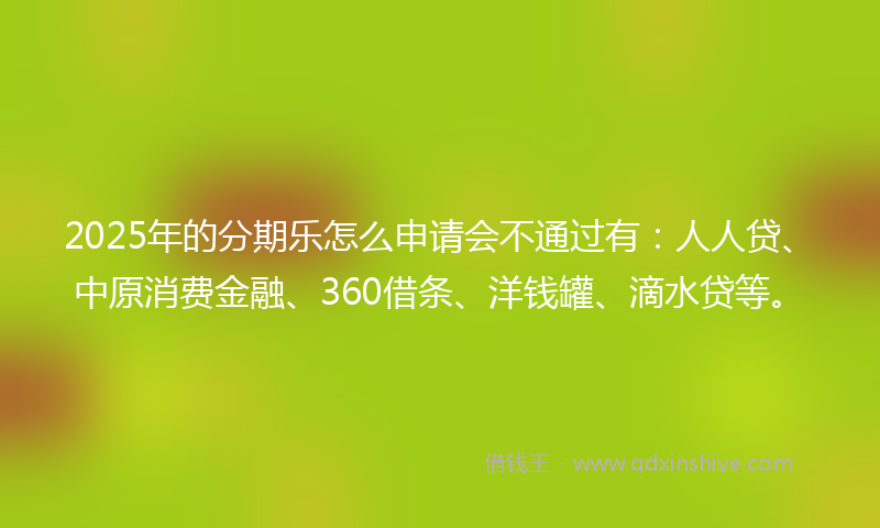 2025年的分期乐怎么申请会不通过有：人人贷、中原消费金融、360借条、洋钱罐、滴水贷等。