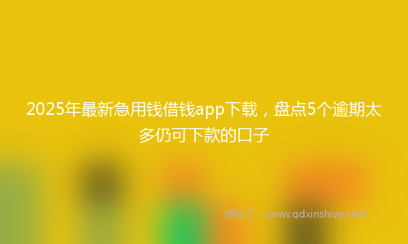2025年最新急用钱借钱app下载，盘点5个逾期太多仍可下款的口子