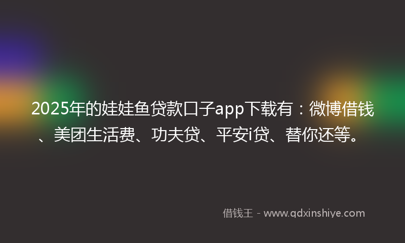 2025年的娃娃鱼贷款口子app下载有：微博借钱、美团生活费、功夫贷、平安i贷、替你还等。