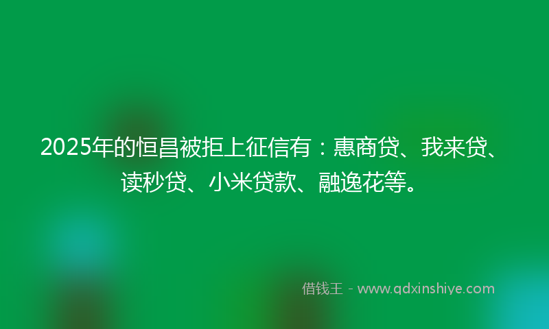 2025年的恒昌被拒上征信有：惠商贷、我来贷、读秒贷、小米贷款、融逸花等。