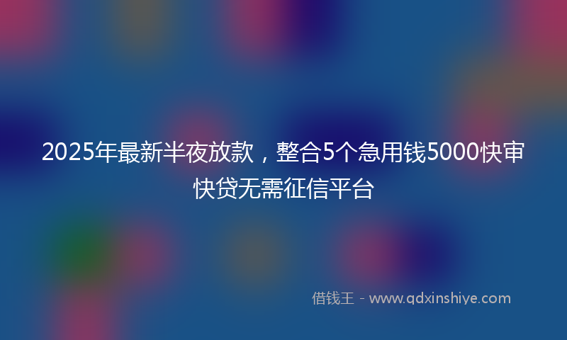 2025年最新半夜放款，整合5个急用钱5000快审快贷无需征信平台