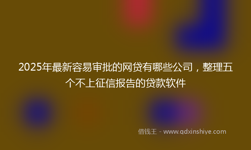 2025年最新容易审批的网贷有哪些公司，整理五个不上征信报告的贷款软件