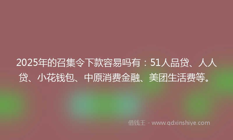 2025年的召集令下款容易吗有：51人品贷、人人贷、小花钱包、中原消费金融、美团生活费等。