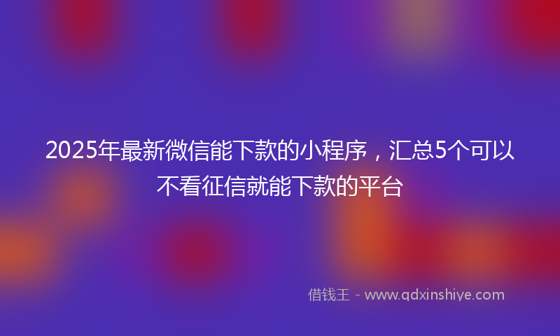 2025年最新微信能下款的小程序，汇总5个可以不看征信就能下款的平台