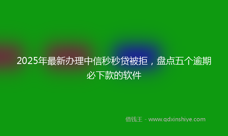 2025年最新办理中信秒秒贷被拒，盘点五个逾期必下款的软件