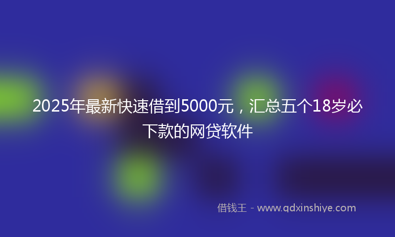 2025年最新快速借到5000元，汇总五个18岁必下款的网贷软件